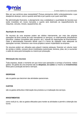 O nosso objetivo é a sua Aprovação

Mas por que sentimos essa necessidade? Porque precisamos definir antecipadamente o que
desejamos alcançar, como e quando será feito e por quanto e por quem será feito.
Na administração financeira, o planejamento visa a estabelecer a quantidade de recursos que
serão investidos em novos mercados e quanto será destinado ao reaparelhamento de
máquinas, veículos, móveis, equipamentos, etc.

Aquisição de recursos
Os recursos de uma empresa podem ser obtidos internamente, por meio das próprias
operações da firma (venda de suas mercadorias ou serviços), ou externamente (empréstimos
bancários, créditos concedidos pelo governo, etc.), através de negociações de financiamento.
Cabe à administração financeira decidir qual é a forma de captação mais adequada às
operações normais, rotineiras e aos novos projetos a serem implantados na empresa.
Os recursos podem ser utilizados para adquirir maiores estoques, financiar um volume maior
de vendas a crédito, comprar ativos imobilizados (automóveis, terrenos, jóias, etc.) e aumentar
o saldo de caixa para transações ou mesmo por precaução.

Otimização dos recursos
Toda empresa, desde o momento em que inicia suas operações e começa a funcionar, realiza
gastos. Os gastos de uma empresa são as despesas, os custos ou mesmo os investimentos
feitos para a produção de bens e serviços.

DESPESAS
são os gastos que decorrem das atividades operacionais.

CUSTOS
são os gastos atribuídos à fabricação dos produtos ou à realização dos serviços.

INVESTIMENTOS
como você já viu, são os gastos efetuados para manter as atividades e permitir a obtenção dos
lucros.

 