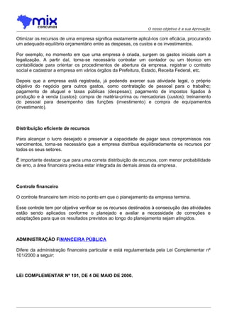 O nosso objetivo é a sua Aprovação

Otimizar os recursos de uma empresa significa exatamente aplicá-los com eficácia, procurando
um adequado equilíbrio orçamentário entre as despesas, os custos e os investimentos.
Por exemplo, no momento em que uma empresa é criada, surgem os gastos iniciais com a
legalização. A partir daí, toma-se necessário contratar um contador ou um técnico em
contabilidade para orientar os procedimentos de abertura da empresa, registrar o contrato
social e cadastrar a empresa em vários órgãos da Prefeitura, Estado, Receita Federal, etc.
Depois que a empresa está registrada, já podendo exercer sua atividade legal, o próprio
objetivo do negócio gera outros gastos, como contratação de pessoal para o trabalho;
pagamento de aluguel e taxas públicas (despesas); pagamento de impostos ligados à
produção e à venda (custos); compra de matéria-prima ou mercadorias (custos); treinamento
do pessoal para desempenho das funções (investimento) e compra de equipamentos
(investimento).

Distribuição eficiente de recursos
Para alcançar o lucro desejado e preservar a capacidade de pagar seus compromissos nos
vencimentos, torna-se necessário que a empresa distribua equilibradamente os recursos por
todos os seus setores.
É importante destacar que para uma correta distribuição de recursos, com menor probabilidade
de erro, a área financeira precisa estar integrada às demais áreas da empresa.

Controle financeiro
O controle financeiro tem início no ponto em que o planejamento da empresa termina.
Esse controle tem por objetivo verificar se os recursos destinados à consecução das atividades
estão sendo aplicados conforme o planejado e avaliar a necessidade de correções e
adaptações para que os resultados previstos ao longo do planejamento sejam atingidos.

ADMINISTRAÇÃO FINANCEIRA PÚBLICA
Difere da administração financeira particular e está regulamentada pela Lei Complementar nº
101/2000 a seguir:

LEI COMPLEMENTAR Nº 101, DE 4 DE MAIO DE 2000.

 
