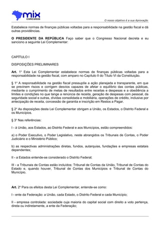 O nosso objetivo é a sua Aprovação

Estabelece normas de finanças públicas voltadas para a responsabilidade na gestão fiscal e dá
outras providências.
O PRESIDENTE DA REPÚBLICA Faço saber que o Congresso Nacional decreta e eu
sanciono a seguinte Lei Complementar:

CAPÍTULO I
DISPOSIÇÕES PRELIMINARES
Art. 1o Esta Lei Complementar estabelece normas de finanças públicas voltadas para a
responsabilidade na gestão fiscal, com amparo no Capítulo II do Título VI da Constituição.
§ 1o A responsabilidade na gestão fiscal pressupõe a ação planejada e transparente, em que
se previnem riscos e corrigem desvios capazes de afetar o equilíbrio das contas públicas,
mediante o cumprimento de metas de resultados entre receitas e despesas e a obediência a
limites e condições no que tange a renúncia de receita, geração de despesas com pessoal, da
seguridade social e outras, dívidas consolidada e mobiliária, operações de crédito, inclusive por
antecipação de receita, concessão de garantia e inscrição em Restos a Pagar.
§ 2o As disposições desta Lei Complementar obrigam a União, os Estados, o Distrito Federal e
os Municípios.
§ 3o Nas referências:
I - à União, aos Estados, ao Distrito Federal e aos Municípios, estão compreendidos:
a) o Poder Executivo, o Poder Legislativo, neste abrangidos os Tribunais de Contas, o Poder
Judiciário e o Ministério Público;
b) as respectivas administrações diretas, fundos, autarquias, fundações e empresas estatais
dependentes;
II - a Estados entende-se considerado o Distrito Federal;
III - a Tribunais de Contas estão incluídos: Tribunal de Contas da União, Tribunal de Contas do
Estado e, quando houver, Tribunal de Contas dos Municípios e Tribunal de Contas do
Município.

Art. 2o Para os efeitos desta Lei Complementar, entende-se como:
I - ente da Federação: a União, cada Estado, o Distrito Federal e cada Município;
II - empresa controlada: sociedade cuja maioria do capital social com direito a voto pertença,
direta ou indiretamente, a ente da Federação;

 