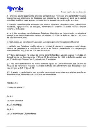 O nosso objetivo é a sua Aprovação

III - empresa estatal dependente: empresa controlada que receba do ente controlador recursos
financeiros para pagamento de despesas com pessoal ou de custeio em geral ou de capital,
excluídos, no último caso, aqueles provenientes de aumento de participação acionária;
IV - receita corrente líquida: somatório das receitas tributárias, de contribuições, patrimoniais,
industriais, agropecuárias, de serviços, transferências correntes e outras receitas também
correntes, deduzidos:
a) na União, os valores transferidos aos Estados e Municípios por determinação constitucional
ou legal, e as contribuições mencionadas na alínea a do inciso I e no inciso II do art. 195, e no
art. 239 da Constituição;
b) nos Estados, as parcelas entregues aos Municípios por determinação constitucional;
c) na União, nos Estados e nos Municípios, a contribuição dos servidores para o custeio do seu
sistema de previdência e assistência social e as receitas provenientes da compensação
financeira citada no § 9o do art. 201 da Constituição.
§ 1o Serão computados no cálculo da receita corrente líquida os valores pagos e recebidos em
decorrência da Lei Complementar n o 87, de 13 de setembro de 1996, e do fundo previsto pelo
art. 60 do Ato das Disposições Constitucionais Transitórias.
§ 2o Não serão considerados na receita corrente líquida do Distrito Federal e dos Estados do
Amapá e de Roraima os recursos recebidos da União para atendimento das despesas de que
trata o inciso V do § 1o do art. 19.
§ 3o A receita corrente líquida será apurada somando-se as receitas arrecadadas no mês em
referência e nos onze anteriores, excluídas as duplicidades.

CAPÍTULO II
DO PLANEJAMENTO

Seção I
Do Plano Plurianual
Art. 3o (VETADO)
Seção II
Da Lei de Diretrizes Orçamentárias

 