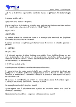 O nosso objetivo é a sua Aprovação

Art. 4o A lei de diretrizes orçamentárias atenderá o disposto no § 2 o do art. 165 da Constituição
e:
I - disporá também sobre:
a) equilíbrio entre receitas e despesas;
b) critérios e forma de limitação de empenho, a ser efetivada nas hipóteses previstas na alínea
b do inciso II deste artigo, no art. 9o e no inciso II do § 1o do art. 31;
c) (VETADO)
d) (VETADO)
e) normas relativas ao controle de custos e à avaliação dos resultados dos programas
financiados com recursos dos orçamentos;
f) demais condições e exigências para transferências de recursos a entidades públicas e
privadas;
II - (VETADO)
III - (VETADO)
§ 1o Integrará o projeto de lei de diretrizes orçamentárias Anexo de Metas Fiscais, em que
serão estabelecidas metas anuais, em valores correntes e constantes, relativas a receitas,
despesas, resultados nominal e primário e montante da dívida pública, para o exercício a que
se referirem e para os dois seguintes.
§ 2o O Anexo conterá, ainda:
I - avaliação do cumprimento das metas relativas ao ano anterior;
II - demonstrativo das metas anuais, instruído com memória e metodologia de cálculo que
justifiquem os resultados pretendidos, comparando-as com as fixadas nos três exercícios
anteriores, e evidenciando a consistência delas com as premissas e os objetivos da política
econômica nacional;
III - evolução do patrimônio líquido, também nos últimos três exercícios, destacando a origem e
a aplicação dos recursos obtidos com a alienação de ativos;
IV - avaliação da situação financeira e atuarial:
a) dos regimes geral de previdência social e próprio dos servidores públicos e do Fundo de
Amparo ao Trabalhador;
b) dos demais fundos públicos e programas estatais de natureza atuarial;

 