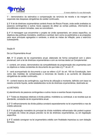 O nosso objetivo é a sua Aprovação

V - demonstrativo da estimativa e compensação da renúncia de receita e da margem de
expansão das despesas obrigatórias de caráter continuado.
§ 3o A lei de diretrizes orçamentárias conterá Anexo de Riscos Fiscais, onde serão avaliados os
passivos contingentes e outros riscos capazes de afetar as contas públicas, informando as
providências a serem tomadas, caso se concretizem.
§ 4o A mensagem que encaminhar o projeto da União apresentará, em anexo específico, os
objetivos das políticas monetária, creditícia e cambial, bem como os parâmetros e as projeções
para seus principais agregados e variáveis, e ainda as metas de inflação, para o exercício
subseqüente.

Seção III
Da Lei Orçamentária Anual
Art. 5o O projeto de lei orçamentária anual, elaborado de forma compatível com o plano
plurianual, com a lei de diretrizes orçamentárias e com as normas desta Lei Complementar:
I - conterá, em anexo, demonstrativo da compatibilidade da programação dos orçamentos com
os objetivos e metas constantes do documento de que trata o § 1 o do art. 4o;
II - será acompanhado do documento a que se refere o § 6 o do art. 165 da Constituição, bem
como das medidas de compensação a renúncias de receita e ao aumento de despesas
obrigatórias de caráter continuado;
III - conterá reserva de contingência, cuja forma de utilização e montante, definido com base na
receita corrente líquida, serão estabelecidos na lei de diretrizes orçamentárias, destinada ao:
a) (VETADO)
b) atendimento de passivos contingentes e outros riscos e eventos fiscais imprevistos.
§ 1o Todas as despesas relativas à dívida pública, mobiliária ou contratual, e as receitas que as
atenderão, constarão da lei orçamentária anual.
§ 2o O refinanciamento da dívida pública constará separadamente na lei orçamentária e nas de
crédito adicional.
§ 3o A atualização monetária do principal da dívida mobiliária refinanciada não poderá superar
a variação do índice de preços previsto na lei de diretrizes orçamentárias, ou em legislação
específica.
§ 4o É vedado consignar na lei orçamentária crédito com finalidade imprecisa ou com dotação
ilimitada.

 