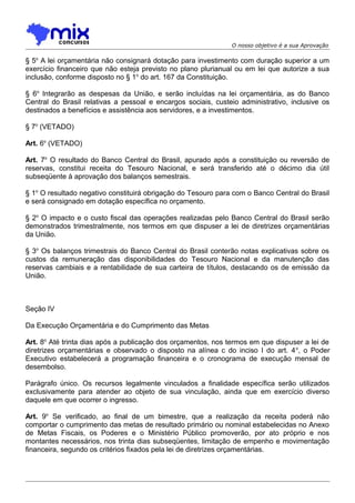 O nosso objetivo é a sua Aprovação

§ 5o A lei orçamentária não consignará dotação para investimento com duração superior a um
exercício financeiro que não esteja previsto no plano plurianual ou em lei que autorize a sua
inclusão, conforme disposto no § 1o do art. 167 da Constituição.
§ 6o Integrarão as despesas da União, e serão incluídas na lei orçamentária, as do Banco
Central do Brasil relativas a pessoal e encargos sociais, custeio administrativo, inclusive os
destinados a benefícios e assistência aos servidores, e a investimentos.
§ 7o (VETADO)
Art. 6o (VETADO)
Art. 7o O resultado do Banco Central do Brasil, apurado após a constituição ou reversão de
reservas, constitui receita do Tesouro Nacional, e será transferido até o décimo dia útil
subseqüente à aprovação dos balanços semestrais.
§ 1o O resultado negativo constituirá obrigação do Tesouro para com o Banco Central do Brasil
e será consignado em dotação específica no orçamento.
§ 2o O impacto e o custo fiscal das operações realizadas pelo Banco Central do Brasil serão
demonstrados trimestralmente, nos termos em que dispuser a lei de diretrizes orçamentárias
da União.
§ 3o Os balanços trimestrais do Banco Central do Brasil conterão notas explicativas sobre os
custos da remuneração das disponibilidades do Tesouro Nacional e da manutenção das
reservas cambiais e a rentabilidade de sua carteira de títulos, destacando os de emissão da
União.

Seção IV
Da Execução Orçamentária e do Cumprimento das Metas
Art. 8o Até trinta dias após a publicação dos orçamentos, nos termos em que dispuser a lei de
diretrizes orçamentárias e observado o disposto na alínea c do inciso I do art. 4 o, o Poder
Executivo estabelecerá a programação financeira e o cronograma de execução mensal de
desembolso.
Parágrafo único. Os recursos legalmente vinculados a finalidade específica serão utilizados
exclusivamente para atender ao objeto de sua vinculação, ainda que em exercício diverso
daquele em que ocorrer o ingresso.
Art. 9o Se verificado, ao final de um bimestre, que a realização da receita poderá não
comportar o cumprimento das metas de resultado primário ou nominal estabelecidas no Anexo
de Metas Fiscais, os Poderes e o Ministério Público promoverão, por ato próprio e nos
montantes necessários, nos trinta dias subseqüentes, limitação de empenho e movimentação
financeira, segundo os critérios fixados pela lei de diretrizes orçamentárias.

 