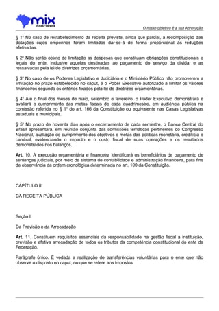 O nosso objetivo é a sua Aprovação

§ 1o No caso de restabelecimento da receita prevista, ainda que parcial, a recomposição das
dotações cujos empenhos foram limitados dar-se-á de forma proporcional às reduções
efetivadas.
§ 2o Não serão objeto de limitação as despesas que constituam obrigações constitucionais e
legais do ente, inclusive aquelas destinadas ao pagamento do serviço da dívida, e as
ressalvadas pela lei de diretrizes orçamentárias.
§ 3o No caso de os Poderes Legislativo e Judiciário e o Ministério Público não promoverem a
limitação no prazo estabelecido no caput, é o Poder Executivo autorizado a limitar os valores
financeiros segundo os critérios fixados pela lei de diretrizes orçamentárias.
§ 4o Até o final dos meses de maio, setembro e fevereiro, o Poder Executivo demonstrará e
avaliará o cumprimento das metas fiscais de cada quadrimestre, em audiência pública na
comissão referida no § 1o do art. 166 da Constituição ou equivalente nas Casas Legislativas
estaduais e municipais.
§ 5o No prazo de noventa dias após o encerramento de cada semestre, o Banco Central do
Brasil apresentará, em reunião conjunta das comissões temáticas pertinentes do Congresso
Nacional, avaliação do cumprimento dos objetivos e metas das políticas monetária, creditícia e
cambial, evidenciando o impacto e o custo fiscal de suas operações e os resultados
demonstrados nos balanços.
Art. 10. A execução orçamentária e financeira identificará os beneficiários de pagamento de
sentenças judiciais, por meio de sistema de contabilidade e administração financeira, para fins
de observância da ordem cronológica determinada no art. 100 da Constituição.

CAPÍTULO III
DA RECEITA PÚBLICA

Seção I
Da Previsão e da Arrecadação
Art. 11. Constituem requisitos essenciais da responsabilidade na gestão fiscal a instituição,
previsão e efetiva arrecadação de todos os tributos da competência constitucional do ente da
Federação.
Parágrafo único. É vedada a realização de transferências voluntárias para o ente que não
observe o disposto no caput, no que se refere aos impostos.

 