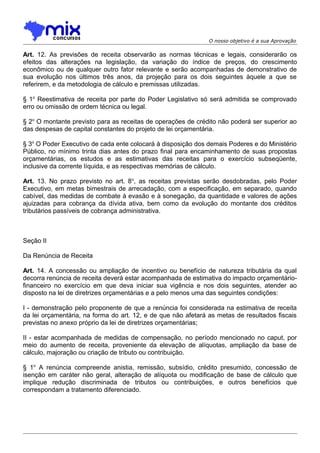 O nosso objetivo é a sua Aprovação

Art. 12. As previsões de receita observarão as normas técnicas e legais, considerarão os
efeitos das alterações na legislação, da variação do índice de preços, do crescimento
econômico ou de qualquer outro fator relevante e serão acompanhadas de demonstrativo de
sua evolução nos últimos três anos, da projeção para os dois seguintes àquele a que se
referirem, e da metodologia de cálculo e premissas utilizadas.
§ 1o Reestimativa de receita por parte do Poder Legislativo só será admitida se comprovado
erro ou omissão de ordem técnica ou legal.
§ 2o O montante previsto para as receitas de operações de crédito não poderá ser superior ao
das despesas de capital constantes do projeto de lei orçamentária.
§ 3o O Poder Executivo de cada ente colocará à disposição dos demais Poderes e do Ministério
Público, no mínimo trinta dias antes do prazo final para encaminhamento de suas propostas
orçamentárias, os estudos e as estimativas das receitas para o exercício subseqüente,
inclusive da corrente líquida, e as respectivas memórias de cálculo.
Art. 13. No prazo previsto no art. 8 o, as receitas previstas serão desdobradas, pelo Poder
Executivo, em metas bimestrais de arrecadação, com a especificação, em separado, quando
cabível, das medidas de combate à evasão e à sonegação, da quantidade e valores de ações
ajuizadas para cobrança da dívida ativa, bem como da evolução do montante dos créditos
tributários passíveis de cobrança administrativa.

Seção II
Da Renúncia de Receita
Art. 14. A concessão ou ampliação de incentivo ou benefício de natureza tributária da qual
decorra renúncia de receita deverá estar acompanhada de estimativa do impacto orçamentáriofinanceiro no exercício em que deva iniciar sua vigência e nos dois seguintes, atender ao
disposto na lei de diretrizes orçamentárias e a pelo menos uma das seguintes condições:
I - demonstração pelo proponente de que a renúncia foi considerada na estimativa de receita
da lei orçamentária, na forma do art. 12, e de que não afetará as metas de resultados fiscais
previstas no anexo próprio da lei de diretrizes orçamentárias;
II - estar acompanhada de medidas de compensação, no período mencionado no caput, por
meio do aumento de receita, proveniente da elevação de alíquotas, ampliação da base de
cálculo, majoração ou criação de tributo ou contribuição.
§ 1o A renúncia compreende anistia, remissão, subsídio, crédito presumido, concessão de
isenção em caráter não geral, alteração de alíquota ou modificação de base de cálculo que
implique redução discriminada de tributos ou contribuições, e outros benefícios que
correspondam a tratamento diferenciado.

 