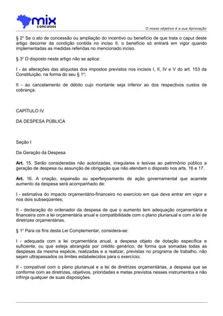 O nosso objetivo é a sua Aprovação

§ 2o Se o ato de concessão ou ampliação do incentivo ou benefício de que trata o caput deste
artigo decorrer da condição contida no inciso II, o benefício só entrará em vigor quando
implementadas as medidas referidas no mencionado inciso.
§ 3o O disposto neste artigo não se aplica:
I - às alterações das alíquotas dos impostos previstos nos incisos I, II, IV e V do art. 153 da
Constituição, na forma do seu § 1o;
II - ao cancelamento de débito cujo montante seja inferior ao dos respectivos custos de
cobrança.

CAPÍTULO IV
DA DESPESA PÚBLICA

Seção I
Da Geração da Despesa
Art. 15. Serão consideradas não autorizadas, irregulares e lesivas ao patrimônio público a
geração de despesa ou assunção de obrigação que não atendam o disposto nos arts. 16 e 17.
Art. 16. A criação, expansão ou aperfeiçoamento de ação governamental que acarrete
aumento da despesa será acompanhado de:
I - estimativa do impacto orçamentário-financeiro no exercício em que deva entrar em vigor e
nos dois subseqüentes;
II - declaração do ordenador da despesa de que o aumento tem adequação orçamentária e
financeira com a lei orçamentária anual e compatibilidade com o plano plurianual e com a lei de
diretrizes orçamentárias.
§ 1o Para os fins desta Lei Complementar, considera-se:
I - adequada com a lei orçamentária anual, a despesa objeto de dotação específica e
suficiente, ou que esteja abrangida por crédito genérico, de forma que somadas todas as
despesas da mesma espécie, realizadas e a realizar, previstas no programa de trabalho, não
sejam ultrapassados os limites estabelecidos para o exercício;
II - compatível com o plano plurianual e a lei de diretrizes orçamentárias, a despesa que se
conforme com as diretrizes, objetivos, prioridades e metas previstos nesses instrumentos e não
infrinja qualquer de suas disposições.

 
