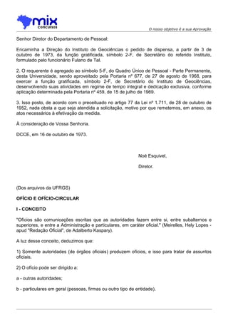 O nosso objetivo é a sua Aprovação

Senhor Diretor do Departamento de Pessoal:
Encaminha a Direção do Instituto de Geociências o pedido de dispensa, a partir de 3 de
outubro de 1973, da função gratificada, símbolo 2-F, de Secretário do referido Instituto,
formulado pelo funcionário Fulano de Tal.
2. O requerente é agregado ao símbolo 5-F, do Quadro Único de Pessoal - Parte Permanente,
desta Universidade, sendo aproveitado pela Portaria nº 677, de 27 de agosto de 1968, para
exercer a função gratificada, símbolo 2-F, de Secretário do Instituto de Geociências,
desenvolvendo suas atividades em regime de tempo integral e dedicação exclusiva, conforme
aplicação determinada pela Portaria nº 459, de 15 de julho de 1969.
3. Isso posto, de acordo com o preceituado no artigo 77 da Lei nº 1.711, de 28 de outubro de
1952, nada obsta a que seja atendida a solicitação, motivo por que remetemos, em anexo, os
atos necessários à efetivação da medida.
À consideração de Vossa Senhoria.
DCCE, em 16 de outubro de 1973.

Noé Esquivel,
Diretor.

(Dos arquivos da UFRGS)
OFÍCIO E OFÍCIO-CIRCULAR
I - CONCEITO
"Ofícios são comunicações escritas que as autoridades fazem entre si, entre subalternos e
superiores, e entre a Administração e particulares, em caráter oficial." (Meirelles, Hely Lopes apud "Redação Oficial", de Adalberto Kaspary).
A luz desse conceito, deduzimos que:
1) Somente autoridades (de órgãos oficiais) produzem ofícios, e isso para tratar de assuntos
oficiais.
2) O ofício pode ser dirigido a:
a - outras autoridades;
b - particulares em geral (pessoas, firmas ou outro tipo de entidade).

 