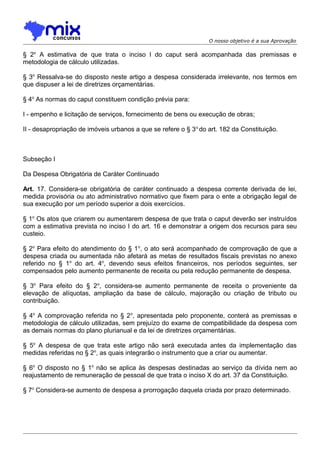 O nosso objetivo é a sua Aprovação

§ 2o A estimativa de que trata o inciso I do caput será acompanhada das premissas e
metodologia de cálculo utilizadas.
§ 3o Ressalva-se do disposto neste artigo a despesa considerada irrelevante, nos termos em
que dispuser a lei de diretrizes orçamentárias.
§ 4o As normas do caput constituem condição prévia para:
I - empenho e licitação de serviços, fornecimento de bens ou execução de obras;
II - desapropriação de imóveis urbanos a que se refere o § 3 o do art. 182 da Constituição.

Subseção I
Da Despesa Obrigatória de Caráter Continuado
Art. 17. Considera-se obrigatória de caráter continuado a despesa corrente derivada de lei,
medida provisória ou ato administrativo normativo que fixem para o ente a obrigação legal de
sua execução por um período superior a dois exercícios.
§ 1o Os atos que criarem ou aumentarem despesa de que trata o caput deverão ser instruídos
com a estimativa prevista no inciso I do art. 16 e demonstrar a origem dos recursos para seu
custeio.
§ 2o Para efeito do atendimento do § 1 o, o ato será acompanhado de comprovação de que a
despesa criada ou aumentada não afetará as metas de resultados fiscais previstas no anexo
referido no § 1o do art. 4o, devendo seus efeitos financeiros, nos períodos seguintes, ser
compensados pelo aumento permanente de receita ou pela redução permanente de despesa.
§ 3o Para efeito do § 2 o, considera-se aumento permanente de receita o proveniente da
elevação de alíquotas, ampliação da base de cálculo, majoração ou criação de tributo ou
contribuição.
§ 4o A comprovação referida no § 2 o, apresentada pelo proponente, conterá as premissas e
metodologia de cálculo utilizadas, sem prejuízo do exame de compatibilidade da despesa com
as demais normas do plano plurianual e da lei de diretrizes orçamentárias.
§ 5o A despesa de que trata este artigo não será executada antes da implementação das
medidas referidas no § 2o, as quais integrarão o instrumento que a criar ou aumentar.
§ 6o O disposto no § 1o não se aplica às despesas destinadas ao serviço da dívida nem ao
reajustamento de remuneração de pessoal de que trata o inciso X do art. 37 da Constituição.
§ 7o Considera-se aumento de despesa a prorrogação daquela criada por prazo determinado.

 