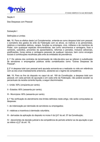 O nosso objetivo é a sua Aprovação

Seção II
Das Despesas com Pessoal

Subseção I
Definições e Limites
Art. 18. Para os efeitos desta Lei Complementar, entende-se como despesa total com pessoal:
o somatório dos gastos do ente da Federação com os ativos, os inativos e os pensionistas,
relativos a mandatos eletivos, cargos, funções ou empregos, civis, militares e de membros de
Poder, com quaisquer espécies remuneratórias, tais como vencimentos e vantagens, fixas e
variáveis, subsídios, proventos da aposentadoria, reformas e pensões, inclusive adicionais,
gratificações, horas extras e vantagens pessoais de qualquer natureza, bem como encargos
sociais e contribuições recolhidas pelo ente às entidades de previdência.
§ 1o Os valores dos contratos de terceirização de mão-de-obra que se referem à substituição
de servidores e empregados públicos serão contabilizados como "Outras Despesas de
Pessoal".
§ 2o A despesa total com pessoal será apurada somando-se a realizada no mês em referência
com as dos onze imediatamente anteriores, adotando-se o regime de competência.
Art. 19. Para os fins do disposto no caput do art. 169 da Constituição, a despesa total com
pessoal, em cada período de apuração e em cada ente da Federação, não poderá exceder os
percentuais da receita corrente líquida, a seguir discriminados:
I - União: 50% (cinqüenta por cento);
II - Estados: 60% (sessenta por cento);
III - Municípios: 60% (sessenta por cento).
§ 1o Na verificação do atendimento dos limites definidos neste artigo, não serão computadas as
despesas:
I - de indenização por demissão de servidores ou empregados;
II - relativas a incentivos à demissão voluntária;
III - derivadas da aplicação do disposto no inciso II do § 6 o do art. 57 da Constituição;
IV - decorrentes de decisão judicial e da competência de período anterior ao da apuração a que
se refere o § 2o do art. 18;

 