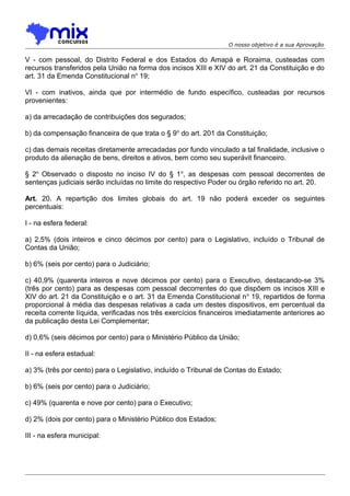 O nosso objetivo é a sua Aprovação

V - com pessoal, do Distrito Federal e dos Estados do Amapá e Roraima, custeadas com
recursos transferidos pela União na forma dos incisos XIII e XIV do art. 21 da Constituição e do
art. 31 da Emenda Constitucional no 19;
VI - com inativos, ainda que por intermédio de fundo específico, custeadas por recursos
provenientes:
a) da arrecadação de contribuições dos segurados;
b) da compensação financeira de que trata o § 9 o do art. 201 da Constituição;
c) das demais receitas diretamente arrecadadas por fundo vinculado a tal finalidade, inclusive o
produto da alienação de bens, direitos e ativos, bem como seu superávit financeiro.
§ 2o Observado o disposto no inciso IV do § 1 o, as despesas com pessoal decorrentes de
sentenças judiciais serão incluídas no limite do respectivo Poder ou órgão referido no art. 20.
Art. 20. A repartição dos limites globais do art. 19 não poderá exceder os seguintes
percentuais:
I - na esfera federal:
a) 2,5% (dois inteiros e cinco décimos por cento) para o Legislativo, incluído o Tribunal de
Contas da União;
b) 6% (seis por cento) para o Judiciário;
c) 40,9% (quarenta inteiros e nove décimos por cento) para o Executivo, destacando-se 3%
(três por cento) para as despesas com pessoal decorrentes do que dispõem os incisos XIII e
XIV do art. 21 da Constituição e o art. 31 da Emenda Constitucional n o 19, repartidos de forma
proporcional à média das despesas relativas a cada um destes dispositivos, em percentual da
receita corrente líquida, verificadas nos três exercícios financeiros imediatamente anteriores ao
da publicação desta Lei Complementar;
d) 0,6% (seis décimos por cento) para o Ministério Público da União;
II - na esfera estadual:
a) 3% (três por cento) para o Legislativo, incluído o Tribunal de Contas do Estado;
b) 6% (seis por cento) para o Judiciário;
c) 49% (quarenta e nove por cento) para o Executivo;
d) 2% (dois por cento) para o Ministério Público dos Estados;
III - na esfera municipal:

 
