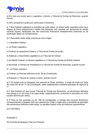 O nosso objetivo é a sua Aprovação

a) 6% (seis por cento) para o Legislativo, incluído o Tribunal de Contas do Município, quando
houver;
b) 54% (cinqüenta e quatro por cento) para o Executivo.
§ 1o Nos Poderes Legislativo e Judiciário de cada esfera, os limites serão repartidos entre seus
órgãos de forma proporcional à média das despesas com pessoal, em percentual da receita
corrente líquida, verificadas nos três exercícios financeiros imediatamente anteriores ao da
publicação desta Lei Complementar.
§ 2o Para efeito deste artigo entende-se como órgão:
I - o Ministério Público;
II- no Poder Legislativo:
a) Federal, as respectivas Casas e o Tribunal de Contas da União;
b) Estadual, a Assembléia Legislativa e os Tribunais de Contas;
c) do Distrito Federal, a Câmara Legislativa e o Tribunal de Contas do Distrito Federal;
d) Municipal, a Câmara de Vereadores e o Tribunal de Contas do Município, quando houver;
III - no Poder Judiciário:
a) Federal, os tribunais referidos no art. 92 da Constituição;
b) Estadual, o Tribunal de Justiça e outros, quando houver.
§ 3o Os limites para as despesas com pessoal do Poder Judiciário, a cargo da União por força
do inciso XIII do art. 21 da Constituição, serão estabelecidos mediante aplicação da regra do §
1o.
§ 4o Nos Estados em que houver Tribunal de Contas dos Municípios, os percentuais definidos
nas alíneas a e c do inciso II do caput serão, respectivamente, acrescidos e reduzidos em 0,4%
(quatro décimos por cento).
§ 5o Para os fins previstos no art. 168 da Constituição, a entrega dos recursos financeiros
correspondentes à despesa total com pessoal por Poder e órgão será a resultante da aplicação
dos percentuais definidos neste artigo, ou aqueles fixados na lei de diretrizes orçamentárias.
§ 6o (VETADO)

Subseção II
Do Controle da Despesa Total com Pessoal

 