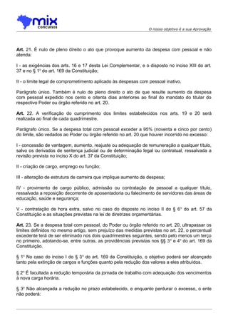 O nosso objetivo é a sua Aprovação

Art. 21. É nulo de pleno direito o ato que provoque aumento da despesa com pessoal e não
atenda:
I - as exigências dos arts. 16 e 17 desta Lei Complementar, e o disposto no inciso XIII do art.
37 e no § 1o do art. 169 da Constituição;
II - o limite legal de comprometimento aplicado às despesas com pessoal inativo.
Parágrafo único. Também é nulo de pleno direito o ato de que resulte aumento da despesa
com pessoal expedido nos cento e oitenta dias anteriores ao final do mandato do titular do
respectivo Poder ou órgão referido no art. 20.
Art. 22. A verificação do cumprimento dos limites estabelecidos nos arts. 19 e 20 será
realizada ao final de cada quadrimestre.
Parágrafo único. Se a despesa total com pessoal exceder a 95% (noventa e cinco por cento)
do limite, são vedados ao Poder ou órgão referido no art. 20 que houver incorrido no excesso:
I - concessão de vantagem, aumento, reajuste ou adequação de remuneração a qualquer título,
salvo os derivados de sentença judicial ou de determinação legal ou contratual, ressalvada a
revisão prevista no inciso X do art. 37 da Constituição;
II - criação de cargo, emprego ou função;
III - alteração de estrutura de carreira que implique aumento de despesa;
IV - provimento de cargo público, admissão ou contratação de pessoal a qualquer título,
ressalvada a reposição decorrente de aposentadoria ou falecimento de servidores das áreas de
educação, saúde e segurança;
V - contratação de hora extra, salvo no caso do disposto no inciso II do § 6 o do art. 57 da
Constituição e as situações previstas na lei de diretrizes orçamentárias.
Art. 23. Se a despesa total com pessoal, do Poder ou órgão referido no art. 20, ultrapassar os
limites definidos no mesmo artigo, sem prejuízo das medidas previstas no art. 22, o percentual
excedente terá de ser eliminado nos dois quadrimestres seguintes, sendo pelo menos um terço
no primeiro, adotando-se, entre outras, as providências previstas nos §§ 3 o e 4o do art. 169 da
Constituição.
§ 1o No caso do inciso I do § 3 o do art. 169 da Constituição, o objetivo poderá ser alcançado
tanto pela extinção de cargos e funções quanto pela redução dos valores a eles atribuídos.
§ 2o É facultada a redução temporária da jornada de trabalho com adequação dos vencimentos
à nova carga horária.
§ 3o Não alcançada a redução no prazo estabelecido, e enquanto perdurar o excesso, o ente
não poderá:

 
