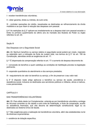 O nosso objetivo é a sua Aprovação

I - receber transferências voluntárias;
II - obter garantia, direta ou indireta, de outro ente;
III - contratar operações de crédito, ressalvadas as destinadas ao refinanciamento da dívida
mobiliária e as que visem à redução das despesas com pessoal.
§ 4o As restrições do § 3 o aplicam-se imediatamente se a despesa total com pessoal exceder o
limite no primeiro quadrimestre do último ano do mandato dos titulares de Poder ou órgão
referidos no art. 20.

Seção III
Das Despesas com a Seguridade Social
Art. 24. Nenhum benefício ou serviço relativo à seguridade social poderá ser criado, majorado
ou estendido sem a indicação da fonte de custeio total, nos termos do § 5 o do art. 195 da
Constituição, atendidas ainda as exigências do art. 17.
§ 1o É dispensada da compensação referida no art. 17 o aumento de despesa decorrente de:
I - concessão de benefício a quem satisfaça as condições de habilitação prevista na legislação
pertinente;
II - expansão quantitativa do atendimento e dos serviços prestados;
III - reajustamento de valor do benefício ou serviço, a fim de preservar o seu valor real.
§ 2o O disposto neste artigo aplica-se a benefício ou serviço de saúde, previdência e
assistência social, inclusive os destinados aos servidores públicos e militares, ativos e inativos,
e aos pensionistas.

CAPÍTULO V
DAS TRANSFERÊNCIAS VOLUNTÁRIAS
Art. 25. Para efeito desta Lei Complementar, entende-se por transferência voluntária a entrega
de recursos correntes ou de capital a outro ente da Federação, a título de cooperação, auxílio
ou assistência financeira, que não decorra de determinação constitucional, legal ou os
destinados ao Sistema Único de Saúde.
§ 1o São exigências para a realização de transferência voluntária, além das estabelecidas na lei
de diretrizes orçamentárias:
I - existência de dotação específica;

 