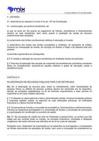 O nosso objetivo é a sua Aprovação

II - (VETADO)
III - observância do disposto no inciso X do art. 167 da Constituição;
IV - comprovação, por parte do beneficiário, de:
a) que se acha em dia quanto ao pagamento de tributos, empréstimos e financiamentos
devidos ao ente transferidor, bem como quanto à prestação de contas de recursos
anteriormente dele recebidos;
b) cumprimento dos limites constitucionais relativos à educação e à saúde;
c) observância dos limites das dívidas consolidada e mobiliária, de operações de crédito,
inclusive por antecipação de receita, de inscrição em Restos a Pagar e de despesa total com
pessoal;
d) previsão orçamentária de contrapartida.
§ 2o É vedada a utilização de recursos transferidos em finalidade diversa da pactuada.
§ 3o Para fins da aplicação das sanções de suspensão de transferências voluntárias constantes
desta Lei Complementar, excetuam-se aquelas relativas a ações de educação, saúde e
assistência social.

CAPÍTULO VI
DA DESTINAÇÃO DE RECURSOS PÚBLICOS PARA O SETOR PRIVADO
Art. 26. A destinação de recursos para, direta ou indiretamente, cobrir necessidades de
pessoas físicas ou déficits de pessoas jurídicas deverá ser autorizada por lei específica,
atender às condições estabelecidas na lei de diretrizes orçamentárias e estar prevista no
orçamento ou em seus créditos adicionais.
§ 1o O disposto no caput aplica-se a toda a administração indireta, inclusive fundações públicas
e empresas estatais, exceto, no exercício de suas atribuições precípuas, as instituições
financeiras e o Banco Central do Brasil.
§ 2o Compreende-se incluída a concessão de empréstimos, financiamentos e refinanciamentos,
inclusive as respectivas prorrogações e a composição de dívidas, a concessão de subvenções
e a participação em constituição ou aumento de capital.
Art. 27. Na concessão de crédito por ente da Federação a pessoa física, ou jurídica que não
esteja sob seu controle direto ou indireto, os encargos financeiros, comissões e despesas
congêneres não serão inferiores aos definidos em lei ou ao custo de captação.
Parágrafo único. Dependem de autorização em lei específica as prorrogações e composições
de dívidas decorrentes de operações de crédito, bem como a concessão de empréstimos ou

 