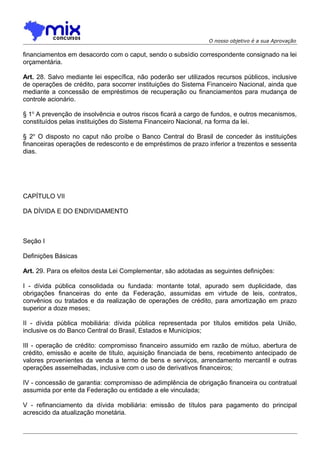 O nosso objetivo é a sua Aprovação

financiamentos em desacordo com o caput, sendo o subsídio correspondente consignado na lei
orçamentária.
Art. 28. Salvo mediante lei específica, não poderão ser utilizados recursos públicos, inclusive
de operações de crédito, para socorrer instituições do Sistema Financeiro Nacional, ainda que
mediante a concessão de empréstimos de recuperação ou financiamentos para mudança de
controle acionário.
§ 1o A prevenção de insolvência e outros riscos ficará a cargo de fundos, e outros mecanismos,
constituídos pelas instituições do Sistema Financeiro Nacional, na forma da lei.
§ 2o O disposto no caput não proíbe o Banco Central do Brasil de conceder às instituições
financeiras operações de redesconto e de empréstimos de prazo inferior a trezentos e sessenta
dias.

CAPÍTULO VII
DA DÍVIDA E DO ENDIVIDAMENTO

Seção I
Definições Básicas
Art. 29. Para os efeitos desta Lei Complementar, são adotadas as seguintes definições:
I - dívida pública consolidada ou fundada: montante total, apurado sem duplicidade, das
obrigações financeiras do ente da Federação, assumidas em virtude de leis, contratos,
convênios ou tratados e da realização de operações de crédito, para amortização em prazo
superior a doze meses;
II - dívida pública mobiliária: dívida pública representada por títulos emitidos pela União,
inclusive os do Banco Central do Brasil, Estados e Municípios;
III - operação de crédito: compromisso financeiro assumido em razão de mútuo, abertura de
crédito, emissão e aceite de título, aquisição financiada de bens, recebimento antecipado de
valores provenientes da venda a termo de bens e serviços, arrendamento mercantil e outras
operações assemelhadas, inclusive com o uso de derivativos financeiros;
IV - concessão de garantia: compromisso de adimplência de obrigação financeira ou contratual
assumida por ente da Federação ou entidade a ele vinculada;
V - refinanciamento da dívida mobiliária: emissão de títulos para pagamento do principal
acrescido da atualização monetária.

 