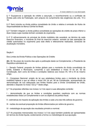 O nosso objetivo é a sua Aprovação

§ 1o Equipara-se a operação de crédito a assunção, o reconhecimento ou a confissão de
dívidas pelo ente da Federação, sem prejuízo do cumprimento das exigências dos arts. 15 e
16.
§ 2o Será incluída na dívida pública consolidada da União a relativa à emissão de títulos de
responsabilidade do Banco Central do Brasil.
§ 3o Também integram a dívida pública consolidada as operações de crédito de prazo inferior a
doze meses cujas receitas tenham constado do orçamento.
§ 4o O refinanciamento do principal da dívida mobiliária não excederá, ao término de cada
exercício financeiro, o montante do final do exercício anterior, somado ao das operações de
crédito autorizadas no orçamento para este efeito e efetivamente realizadas, acrescido de
atualização monetária.

Seção II
Dos Limites da Dívida Pública e das Operações de Crédito
Art. 30. No prazo de noventa dias após a publicação desta Lei Complementar, o Presidente da
República submeterá ao:
I - Senado Federal: proposta de limites globais para o montante da dívida consolidada da
União, Estados e Municípios, cumprindo o que estabelece o inciso VI do art. 52 da
Constituição, bem como de limites e condições relativos aos incisos VII, VIII e IX do mesmo
artigo;
II - Congresso Nacional: projeto de lei que estabeleça limites para o montante da dívida
mobiliária federal a que se refere o inciso XIV do art. 48 da Constituição, acompanhado da
demonstração de sua adequação aos limites fixados para a dívida consolidada da União,
atendido o disposto no inciso I do § 1o deste artigo.
§ 1o As propostas referidas nos incisos I e II do caput e suas alterações conterão:
I - demonstração de que os limites e condições guardam coerência com as normas
estabelecidas nesta Lei Complementar e com os objetivos da política fiscal;
II - estimativas do impacto da aplicação dos limites a cada uma das três esferas de governo;
III - razões de eventual proposição de limites diferenciados por esfera de governo;
IV - metodologia de apuração dos resultados primário e nominal.
§ 2o As propostas mencionadas nos incisos I e II do caput também poderão ser apresentadas
em termos de dívida líquida, evidenciando a forma e a metodologia de sua apuração.

 
