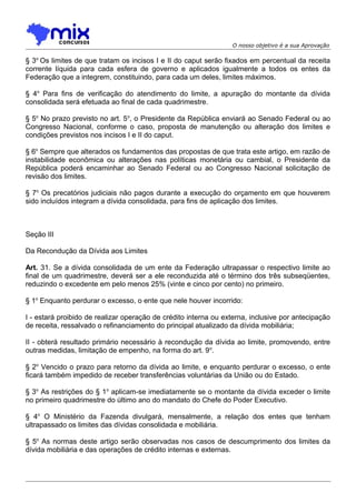 O nosso objetivo é a sua Aprovação

§ 3o Os limites de que tratam os incisos I e II do caput serão fixados em percentual da receita
corrente líquida para cada esfera de governo e aplicados igualmente a todos os entes da
Federação que a integrem, constituindo, para cada um deles, limites máximos.
§ 4o Para fins de verificação do atendimento do limite, a apuração do montante da dívida
consolidada será efetuada ao final de cada quadrimestre.
§ 5o No prazo previsto no art. 5o, o Presidente da República enviará ao Senado Federal ou ao
Congresso Nacional, conforme o caso, proposta de manutenção ou alteração dos limites e
condições previstos nos incisos I e II do caput.
§ 6o Sempre que alterados os fundamentos das propostas de que trata este artigo, em razão de
instabilidade econômica ou alterações nas políticas monetária ou cambial, o Presidente da
República poderá encaminhar ao Senado Federal ou ao Congresso Nacional solicitação de
revisão dos limites.
§ 7o Os precatórios judiciais não pagos durante a execução do orçamento em que houverem
sido incluídos integram a dívida consolidada, para fins de aplicação dos limites.

Seção III
Da Recondução da Dívida aos Limites
Art. 31. Se a dívida consolidada de um ente da Federação ultrapassar o respectivo limite ao
final de um quadrimestre, deverá ser a ele reconduzida até o término dos três subseqüentes,
reduzindo o excedente em pelo menos 25% (vinte e cinco por cento) no primeiro.
§ 1o Enquanto perdurar o excesso, o ente que nele houver incorrido:
I - estará proibido de realizar operação de crédito interna ou externa, inclusive por antecipação
de receita, ressalvado o refinanciamento do principal atualizado da dívida mobiliária;
II - obterá resultado primário necessário à recondução da dívida ao limite, promovendo, entre
outras medidas, limitação de empenho, na forma do art. 9 o.
§ 2o Vencido o prazo para retorno da dívida ao limite, e enquanto perdurar o excesso, o ente
ficará também impedido de receber transferências voluntárias da União ou do Estado.
§ 3o As restrições do § 1 o aplicam-se imediatamente se o montante da dívida exceder o limite
no primeiro quadrimestre do último ano do mandato do Chefe do Poder Executivo.
§ 4o O Ministério da Fazenda divulgará, mensalmente, a relação dos entes que tenham
ultrapassado os limites das dívidas consolidada e mobiliária.
§ 5o As normas deste artigo serão observadas nos casos de descumprimento dos limites da
dívida mobiliária e das operações de crédito internas e externas.

 