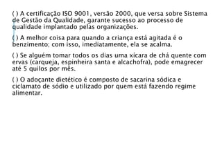 ( ) A certificação ISO 9001, versão 2000, que versa sobre Sistema
de Gestão da Qualidade, garante sucesso ao processo de
qualidade implantado pelas organizações.
( ) A melhor coisa para quando a criança está agitada é o
benzimento; com isso, imediatamente, ela se acalma.
( ) Se alguém tomar todos os dias uma xícara de chá quente com
ervas (carqueja, espinheira santa e alcachofra), pode emagrecer
até 5 quilos por mês.
( ) O adoçante dietético é composto de sacarina sódica e
ciclamato de sódio e utilizado por quem está fazendo regime
alimentar.
 