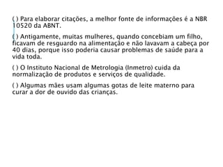 ( ) Para elaborar citações, a melhor fonte de informações é a NBR
10520 da ABNT.
( ) Antigamente, muitas mulheres, quando concebiam um filho,
ficavam de resguardo na alimentação e não lavavam a cabeça por
40 dias, porque isso poderia causar problemas de saúde para a
vida toda.
( ) O Instituto Nacional de Metrologia (Inmetro) cuida da
normalização de produtos e serviços de qualidade.
( ) Algumas mães usam algumas gotas de leite materno para
curar a dor de ouvido das crianças.
 