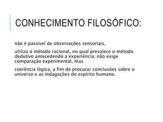 CONHECIMENTO FILOSÓFICO:
não é passível de observações sensoriais,
utiliza o método racional, no qual prevalece o método
dedutivo antecedendo a experiência; não exige
comparação experimental, mas
coerência lógica, a fim de procurar conclusões sobre o
universo e as indagações do espírito humano.
 