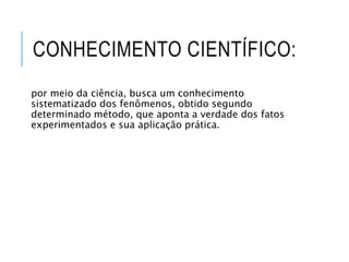 CONHECIMENTO CIENTÍFICO:
por meio da ciência, busca um conhecimento
sistematizado dos fenômenos, obtido segundo
determinado método, que aponta a verdade dos fatos
experimentados e sua aplicação prática.
 