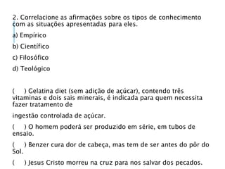 2. Correlacione as afirmações sobre os tipos de conhecimento
com as situações apresentadas para eles.
a) Empírico
b) Científico
c) Filosófico
d) Teológico
( ) Gelatina diet (sem adição de açúcar), contendo três
vitaminas e dois sais minerais, é indicada para quem necessita
fazer tratamento de
ingestão controlada de açúcar.
( ) O homem poderá ser produzido em série, em tubos de
ensaio.
( ) Benzer cura dor de cabeça, mas tem de ser antes do pôr do
Sol.
( ) Jesus Cristo morreu na cruz para nos salvar dos pecados.
 