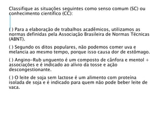 Classifique as situações seguintes como senso comum (SC) ou
conhecimento científico (CC):
( ) Para a elaboração de trabalhos acadêmicos, utilizamos as
normas definidas pela Associação Brasileira de Normas Técnicas
(ABNT).
( ) Segundo os ditos populares, não podemos comer uva e
melancia ao mesmo tempo, porque isso causa dor de estômago.
( ) Angino-Rub unguento é um composto de cânfora e mentol +
associações e é indicado ao alívio da tosse e ação
descongestionante.
( ) O leite de soja sem lactose é um alimento com proteína
isolada de soja e é indicado para quem não pode beber leite de
vaca.
 