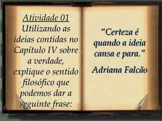 Atividade 01
  Utilizando as        “Certeza é
ideias contidas no   quando a ideia
Capítulo IV sobre    cansa e para.”
     a verdade,
explique o sentido   Adriana Falcão
   filosófico que
  podemos dar a
  seguinte frase:
 