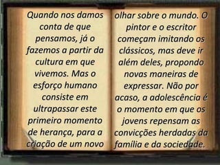Quando nos damos      olhar sobre o mundo. O
    conta de que         pintor e o escritor
   pensamos, já o      começam imitando os
fazemos a partir da    clássicos, mas deve ir
   cultura em que      além deles, propondo
  vivemos. Mas o         novas maneiras de
  esforço humano         expressar. Não por
     consiste em      acaso, a adolescência é
  ultrapassar este     o momento em que os
primeiro momento        jovens repensam as
de herança, para a    convicções herdadas da
criação de um novo    família e da sociedade.
 