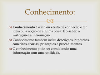 
 Conhecimento é o ato ou efeito de conhecer, é ter
ideia ou a noção de alguma coisa. É o saber, a
instrução e a informação.
 Conhecimento também inclui descrições, hipóteses,
conceitos, teorias, princípios e procedimentos.
 O conhecimento pode ser considerado uma
informação com uma utilidade.
Conhecimento:
 