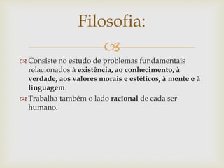
 Consiste no estudo de problemas fundamentais
relacionados à existência, ao conhecimento, à
verdade, aos valores morais e estéticos, à mente e à
linguagem.
 Trabalha também o lado racional de cada ser
humano.
Filosofia:
 