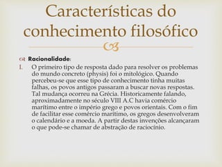 
 Racionalidade:
I. O primeiro tipo de resposta dado para resolver os problemas
do mundo concreto (physis) foi o mitológico. Quando
percebeu-se que esse tipo de conhecimento tinha muitas
falhas, os povos antigos passaram a buscar novas respostas.
Tal mudança ocorreu na Grécia. Historicamente falando,
aproximadamente no século VIII A.C havia comércio
marítimo entre o império grego e povos orientais. Com o fim
de facilitar esse comércio marítimo, os gregos desenvolveram
o calendário e a moeda. A partir destas invenções alcançaram
o que pode-se chamar de abstração de raciocínio.
Características do
conhecimento filosófico
 