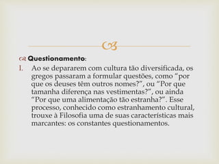 
 Questionamento:
I. Ao se depararem com cultura tão diversificada, os
gregos passaram a formular questões, como “por
que os deuses têm outros nomes?”, ou “Por que
tamanha diferença nas vestimentas?”, ou ainda
“Por que uma alimentação tão estranha?”. Esse
processo, conhecido como estranhamento cultural,
trouxe à Filosofia uma de suas características mais
marcantes: os constantes questionamentos.
 