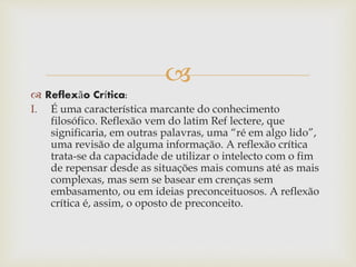 
 Reflexão Crítica:
I. É uma característica marcante do conhecimento
filosófico. Reflexão vem do latim Ref lectere, que
significaria, em outras palavras, uma “ré em algo lido”,
uma revisão de alguma informação. A reflexão crítica
trata-se da capacidade de utilizar o intelecto com o fim
de repensar desde as situações mais comuns até as mais
complexas, mas sem se basear em crenças sem
embasamento, ou em ideias preconceituosos. A reflexão
crítica é, assim, o oposto de preconceito.
 