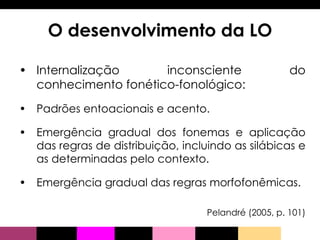 Internalização inconsciente do conhecimento fonético-fonológico: Padrões entoacionais e acento. Emergência gradual dos fonemas e aplicação das regras de distribuição, incluindo as silábicas e as determinadas pelo contexto. Emergência gradual das regras morfofonêmicas.  Pelandré (2005, p. 101) O desenvolvimento da LO 