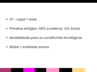 LP – vogal = base Primeiros estágios: AEO (caderno), OA (bola) Sensibilidade para os constituintes fonológicos Sílaba = entidade sonora 