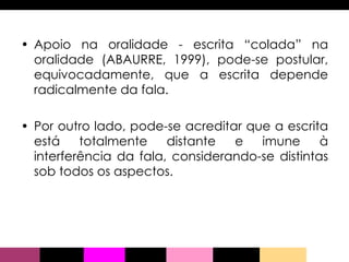 Apoio na oralidade - escrita “colada” na oralidade (ABAURRE, 1999), pode-se postular, equivocadamente, que a escrita depende radicalmente da fala.  Por outro lado, pode-se acreditar que a escrita está totalmente distante e imune à interferência da fala, considerando-se distintas sob todos os aspectos. 