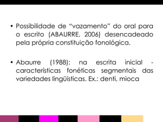 Possibilidade de “vazamento” do oral para o escrito (ABAURRE, 2006) desencadeado pela própria constituição fonológica. Abaurre (1988): na escrita inicial - características fonéticas segmentais das variedades lingüísticas. Ex.: denti, mioca 