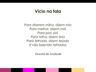 Vício na fala Para dizerem milho, dizem mio  Para melhor, dizem mió  Para pior, pió  Para telha, dizem teia  Para telhado, dizem teiado  E vão fazendo telhados. Oswald de Andrade 