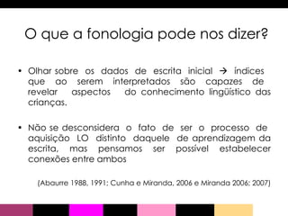 Olhar sobre  os  dados  de  escrita  inicial     índices  que  ao  serem  interpretados  são  capazes  de  revelar  aspectos  do conhecimento lingüístico das crianças.  Não se desconsidera  o  fato  de  ser  o  processo  de  aquisição  LO  distinto  daquele  de aprendizagem da escrita, mas pensamos ser possível estabelecer conexões entre ambos (Abaurre 1988, 1991; Cunha e Miranda, 2006 e Miranda 2006; 2007) O que a fonologia pode nos dizer? 