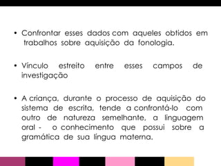 Confrontar  esses  dados com  aqueles  obtidos  em  trabalhos  sobre  aquisição  da  fonologia.  Vínculo  estreito  entre  esses  campos  de  investigação A criança,  durante  o  processo  de  aquisição  do  sistema  de  escrita,  tende  a confrontá-lo  com  outro  de  natureza  semelhante,  a  linguagem  oral -  o conhecimento  que  possui  sobre  a  gramática  de  sua  língua  materna.  