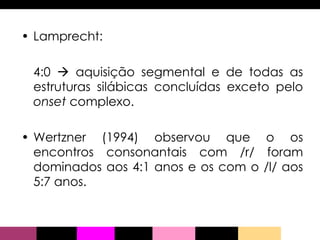 Lamprecht: 4:0    aquisição segmental e de todas as estruturas silábicas concluídas exceto pelo  onset  complexo. Wertzner (1994) observou que o os encontros consonantais com /r/ foram dominados aos 4:1 anos e os com o /l/ aos 5:7 anos. 