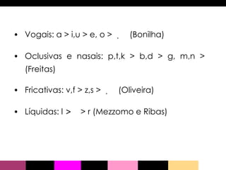 Vogais: a > i,u > e, o >      (Bonilha) Oclusivas e nasais: p,t,k > b,d > g, m,n >      (Freitas) Fricativas: v,f > z,s >      (Oliveira) Líquidas: l  >     > r (Mezzomo e Ribas) 