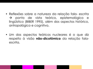 Reflexões sobre a natureza da relação fala- escrita    ponto de vista teórico, epistemológico e lingüístico (BIBER 1995), além dos aspectos histórico, antropológico e cognitivo.  Um dos aspectos teóricos nucleares é o que diz respeito à visão  não-dicotômica  da relação fala-escrita.  