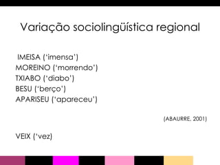 Variação sociolingüística regional IMEISA (‘imensa’) MOREINO (‘morrendo’) TXIABO (‘diabo’) BESU (‘berço’) APARISEU (‘apareceu’)  (ABAURRE, 2001) VEIX (‘vez) 