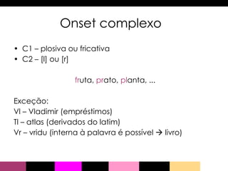 Onset complexo C1 – plosiva ou fricativa  C2 – [l] ou [r] fr uta,  pr ato,  pl anta, ... Exceção: Vl – Vladimir (empréstimos) Tl – atlas (derivados do latim) Vr – vridu (interna à palavra é possível    livro) 