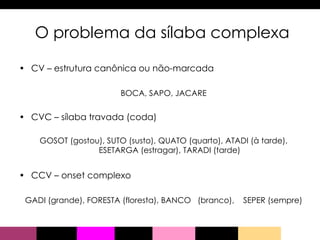 O problema da sílaba complexa CV – estrutura canônica ou não-marcada BOCA, SAPO, JACARE CVC – sílaba travada (coda) GOSOT (gostou), SUTO (susto), QUATO (quarto), ATADI (à tarde), ESETARGA (estragar), TARADI (tarde) CCV – onset complexo GADI (grande), FORESTA (floresta), BANCO  (branco),  SEPER (sempre) 