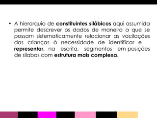 A hierarquia de  constituintes silábicos  aqui assumida permite descrever os dados de maneira a que se possam sistematicamente relacionar as vacilações das crianças à necessidade de identificar e  representar ,  na  escrita,  segmentos  em posições de sílabas com  estrutura mais complexa . 