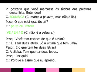 P. gostaria que você marcasse as sílabas das palavras dessa lista. Entendeu? C.  BO/NE/CA  (C. marca a palavra, mas não a lê.) Pesq. O que está  escrito aí? C.:  pe-te-ca. Peteca . VE / LH / O  (C. não lê a palavra.) Pesq.: Você tem certeza de que é assim? C.: É. Tem duas letras. Só a última que tem uma? Pesq.: E o que tem ter duas letras? C. A sílaba. Tem que ter duas letras. Pesq.: Por quê? C.: Porque é assim que eu aprendi. 