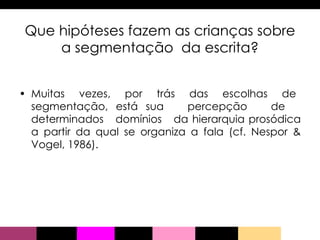 Que hipóteses fazem as crianças sobre a segmentação  da escrita? Muitas  vezes,  por  trás  das  escolhas  de  segmentação, está sua  percepção  de  determinados  domínios  da hierarquia prosódica a partir da qual se organiza a fala (cf. Nespor & Vogel, 1986). 